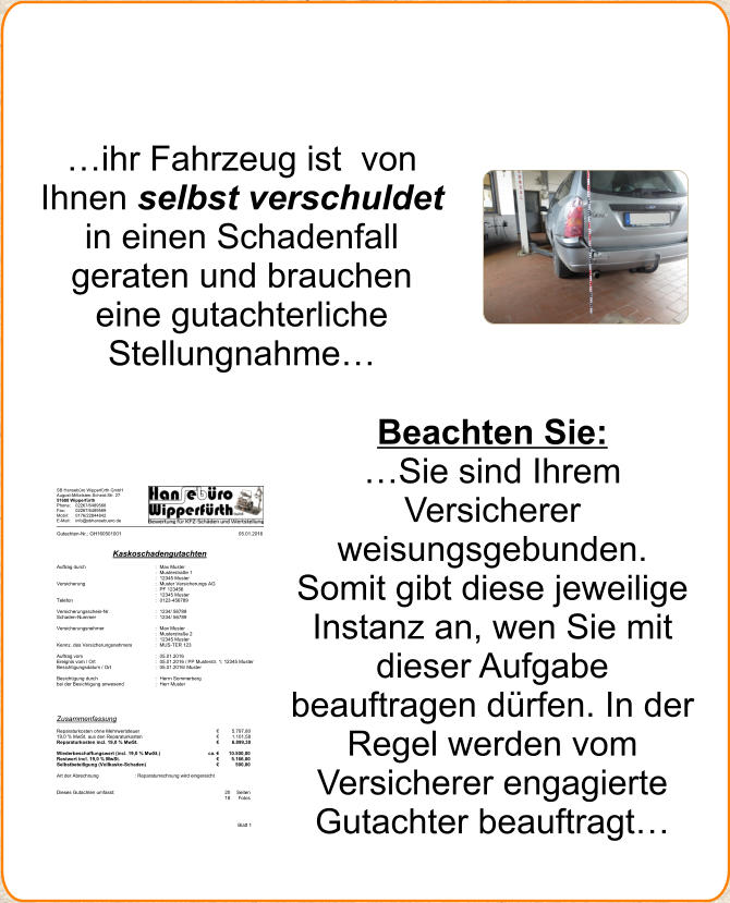 ihr Fahrzeug ist  von Ihnen selbst verschuldet in einen Schadenfall geraten und brauchen eine gutachterliche Stellungnahme  Beachten Sie:  Sie sind Ihrem Versicherer  weisungsgebunden. Somit gibt diese jeweilige Instanz an, wen Sie mit dieser Aufgabe beauftragen drfen. In der Regel werden vom Versicherer engagierte Gutachter beauftragt SB Hansebro Wipperfrth GmbH August-Mittelsten-Scheid-Str. 27 51688 Wipperfrth  Phone:  02267/6489568  Fax:  02267/6489569  Mobil: 0176/22844842  E-Mail: info@sbhansebuero.de  Blatt 1  Gutachten-Nr.: GH160501001  05.01.2016    Kaskoschadengutachten  Deckblatt  Auftrag durch  : Max Muster  : Musterstrae 1   : 12345 Muster   Versicherung  : Muster Versicherungs AG   : PF 123456   : 12345 Muster   Telefon  : 0123-456789     Versicherungsschein-Nr.  : 1234/ 56789   Schaden-Nummer  : 1234/ 56789     Versicherungsnehmer  : Max Muster   : Musterstrae 2   : 12345 Muster   Kennz. des Versicherungsnehmers : MUS-TER 123     Auftrag vom  : 05.01.2016   Ereignis vom / Ort  : 05.01.2016 / PP Musterstr. 1; 12345 Muster   Besichtigungsdatum / Ort   : 05.01.2016/ Muster     Besichtigung durch  : Herrn Sommerberg   bei der Besichtigung anwesend  : Herr Muster             Zusammenfassung    Reparaturkosten ohne Mehrwertsteuer   5.797,80  19,0 % MwSt. aus den Reparaturkosten   1.101,58  Reparaturkosten incl. 19,0 % MwSt.   6.899,38    Wiederbeschaffungswert (incl. 19,0 % MwSt.)   ca.  10.500,00  Restwert incl. 19,0 % MwSt.     5.166,00  Selbstbeteiligung (Vollkasko-Schaden)   500,00    Art der Abrechnung  : Reparaturrechnung wird eingereicht      Dieses Gutachten umfasst:  20  Seiten 18  Fotos
