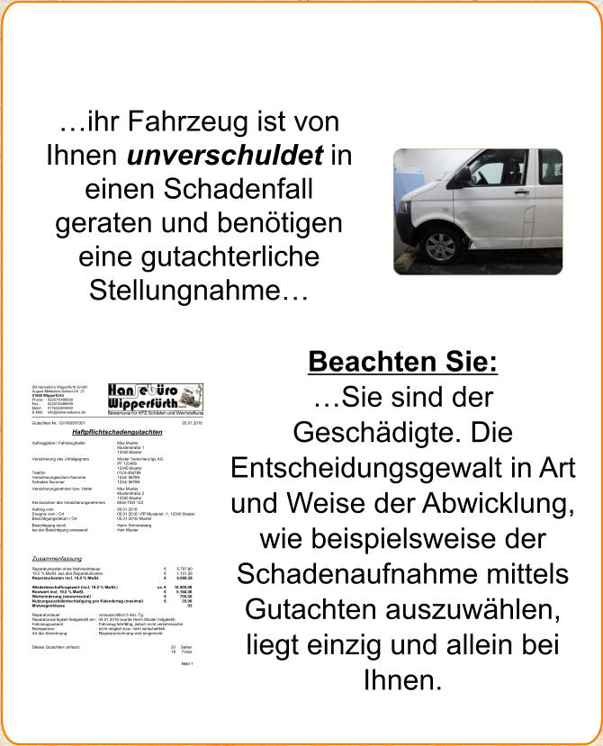 SB Hansebro Wipperfrth GmbH August-Mittelsten-Scheid-Str. 27 51688 Wipperfrth  Phone:  02267/6489568  Fax:  02267/6489569  Mobil: 0176/22844842  E-Mail: info@sbhansebuero.de  Blatt 1  Gutachten-Nr.: GH160501001  05.01.2016  Haftpflichtschadengutachten  Deckblatt  Auftraggeber / Fahrzeughalter  : Max Muster  : Musterstrae 1   : 12345 Muster   Versicherung des Unfallgegners  : Muster Versicherungs AG   : PF 123456   : 12345 Muster   Telefon  : 0123-456789   Versicherungsschein-Nummer  : 1234/ 56789   Schaden-Nummer  : 1234/ 56789   Versicherungsnehmer bzw. Halter  : Max Muster   : Musterstrae 2   : 12345 Muster   Kennzeichen des Versicherungsnehmers : MUS-TER 123  Auftrag vom  : 05.01.2016   Ereignis vom / Ort  : 05.01.2016 / PP Musterstr. 1; 12345 Muster   Besichtigungsdatum / Ort   : 05.01.2016/ Muster   Besichtigung durch  : Herrn Sommerberg   bei der Besichtigung anwesend  : Herr Muster             Zusammenfassung    Reparaturkosten ohne Mehrwertsteuer   5.797,80  19,0 % MwSt. aus den Reparaturkosten   1.101,58  Reparaturkosten incl. 19,0 % MwSt.   6.899,38    Wiederbeschaffungswert (incl. 19,0 % MwSt.)   ca.  10.500,00  Restwert incl. 19,0 % MwSt.     5.166,00  Wertminderung (steuerneutral)    700,00  Nutzungsausfallentschdigung pro Kalendertag (maximal)   35,00  Mietwagenklasse  03    Reparaturdauer   : voraussichtlich 5 Arb.-Tg.   Reparaturwrdigkeit festgestellt am : 05.01.2016 (wurde Herrn Muster mitgeteilt) Fahrzeugzustand  : Fahrzeug fahrfhig, jedoch nicht verkehrssicher Notreparatur  : nicht mglich bzw. nicht wirtschaftlich.  Art der Abrechnung  : Reparaturrechnung wird eingereicht      Dieses Gutachten umfasst:  20  Seiten 18  Fotos  ihr Fahrzeug ist von Ihnen unverschuldet in einen Schadenfall geraten und bentigen eine gutachterliche Stellungnahme Beachten Sie:  Sie sind der Geschdigte. Die Entscheidungsgewalt in Art und Weise der Abwicklung, wie beispielsweise der Schadenaufnahme mittels Gutachten auszuwhlen, liegt einzig und allein bei Ihnen.
